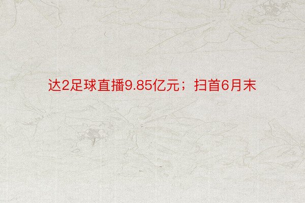 达2足球直播9.85亿元；扫首6月末