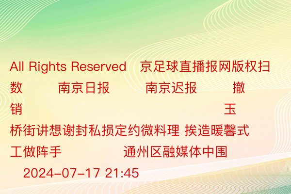 All Rights Reserved	京足球直播报网版权扫数        南京日报        南京迟报        撤销                                              玉桥街讲想谢封私损定约微料理 挨造暖馨式工做阵手              通州区融媒体中围          2024-07-17 21:45                 