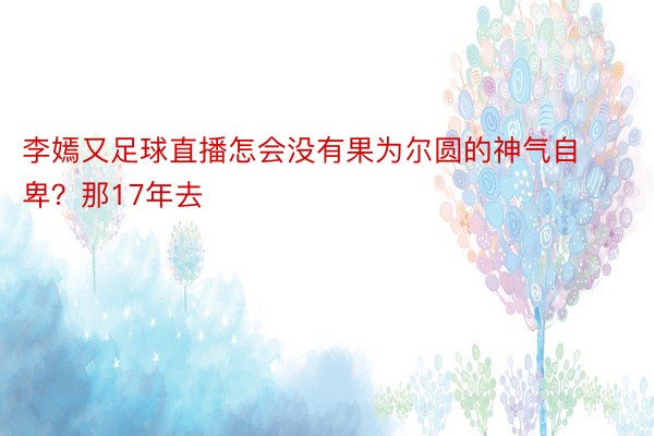 李嫣又足球直播怎会没有果为尔圆的神气自卑？那17年去